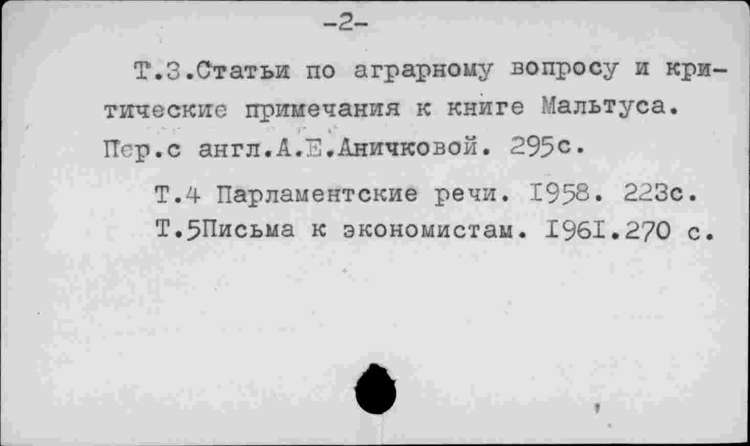 ﻿-2-
Т.З.Статьи по аграрному вопросу и критические примечания к книге Мальтуса.
Пер.с англ.А.Е.Аничковой. 295с*
Т.4 Парламентские речи. 1958« 223с.
Т.5Письма к экономистам. 1961.270 с.